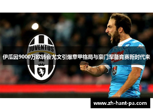 伊瓜因9000万欧转会尤文引爆意甲格局与豪门军备竞赛新时代来