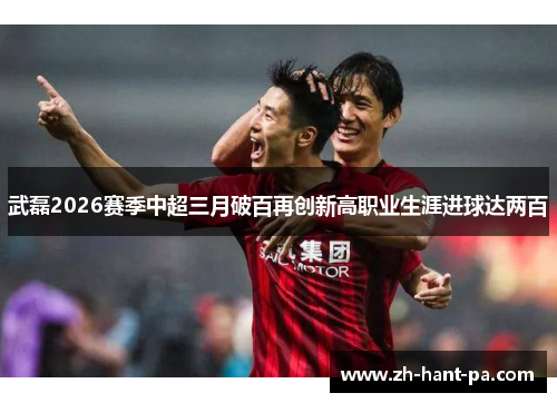 武磊2026赛季中超三月破百再创新高职业生涯进球达两百 武磊2026赛季中超三月破百再创新高职业生涯进球达两百