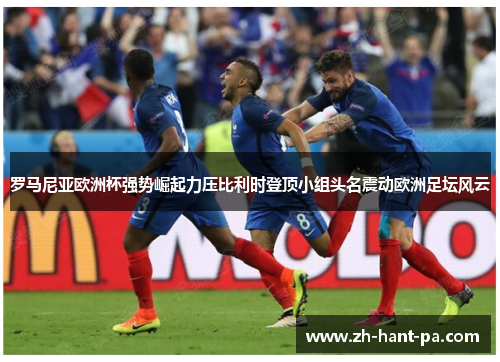 罗马尼亚欧洲杯强势崛起力压比利时登顶小组头名震动欧洲足坛风云 罗马尼亚欧洲杯强势崛起力压比利时登顶小组头名震动欧洲足坛风云