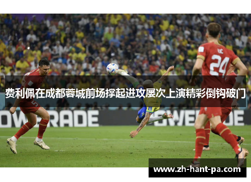 费利佩在成都蓉城前场撑起进攻屡次上演精彩倒钩破门