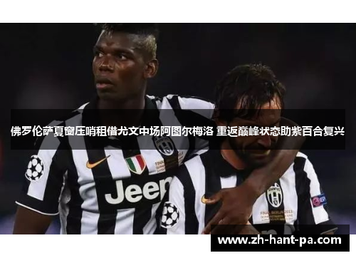 佛罗伦萨夏窗压哨租借尤文中场阿图尔梅洛 重返巅峰状态助紫百合复兴