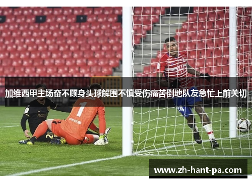 加维西甲主场奋不顾身头球解围不慎受伤痛苦倒地队友急忙上前关切