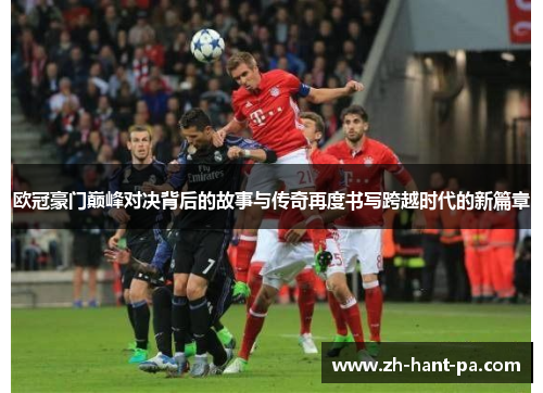 欧冠豪门巅峰对决背后的故事与传奇再度书写跨越时代的新篇章 欧冠豪门巅峰对决背后的故事与传奇再度书写跨越时代的新篇章